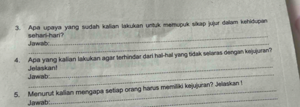 Apa upaya yang sudah kalian lakukan untuk memupuk sikap jujur dalam kehidupan 
sehari-hari? 
Jawab: 
_ 
4. Apa yang kalian lakukan agar terhindar dari hal-hal yang tidak selaras dengan kejujuran? 
_ 
Jelaskan! 
Jawab: 
_ 
5. Menurut kalian mengapa setiap orang harus memiliki kejujuran? Jelaskan ! 
Jawab: