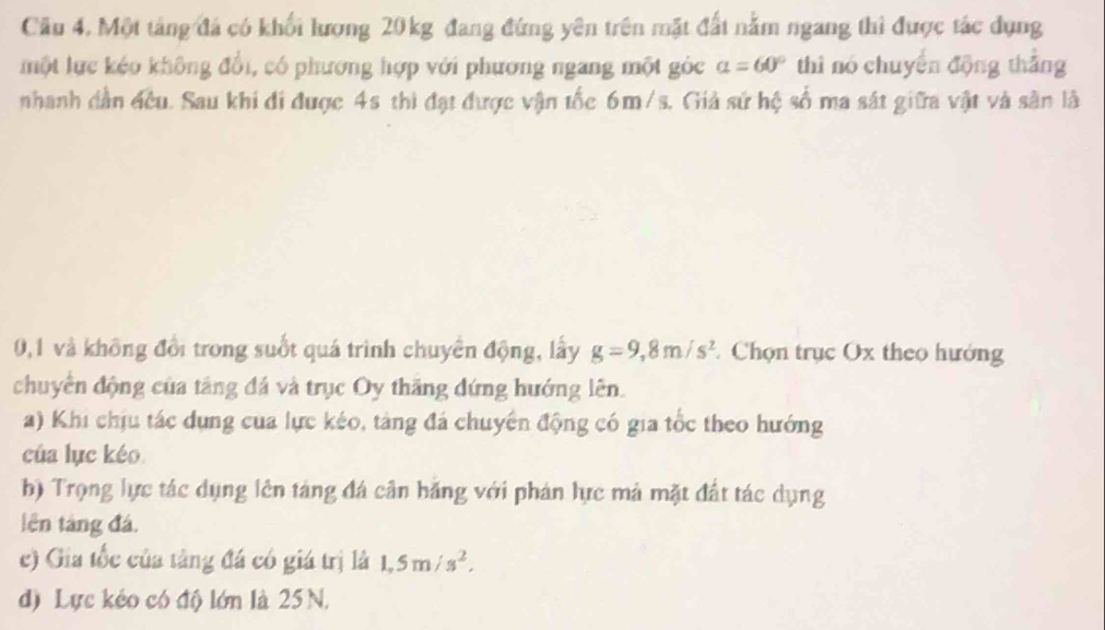 Cầu 4. Một tảng đá có khối lượng 20 kg đang đứng yên trên mặt đất nằm ngang thì được tác dụng
một lực kéo không đổi, có phương hợp với phương ngang một góc alpha =60° thì nó chuyển động thắng
nhanh dân đều. Sau khi đi được 4s thì đạt được vận tốc 6m/s. Giả sứ hệ số ma sát giữa vật và sân là
0, 1 và không đổi trong suốt quá trình chuyển động, lấy g=9,8m/s^2 Chọn trục Ox theo hướng
chuyển động của tâng đá và trục Oy thăng đứng hướng lên.
a) Khi chịu tác dụng của lực kéo, tảng đá chuyên động có gia tốc theo hướng
cúa lục kéo
b) Trọng lực tác dụng lên táng đá cân băng với phán lực mả mặt đất tác dụng
lên táng đá.
c) Gia tốc của tàng đá có giá trị là 1,5m/s^2,
d) Lực kéo có độ lớn là 25 N.