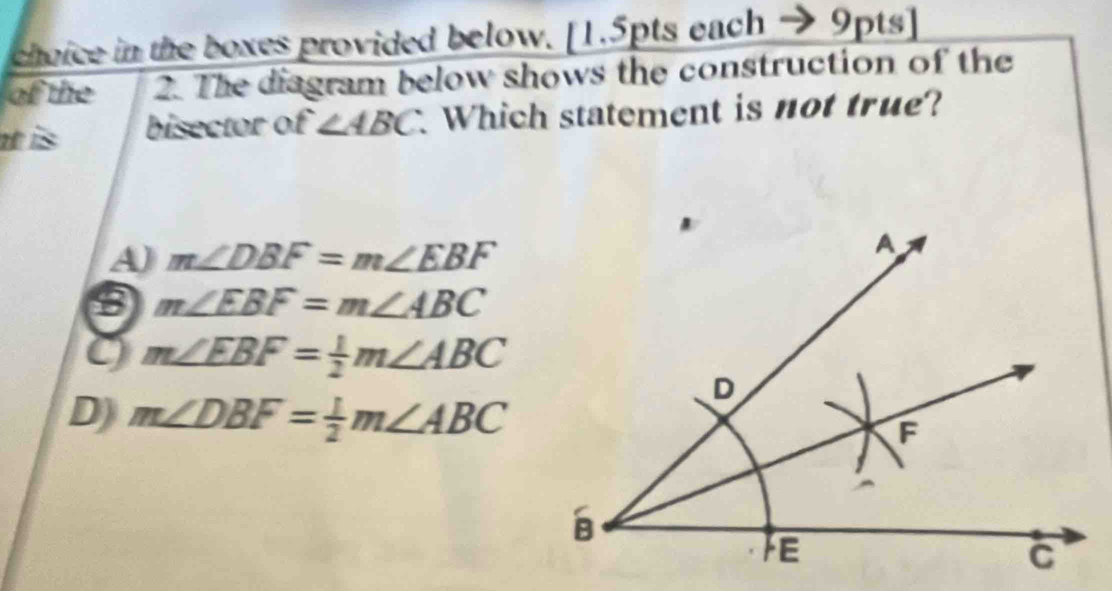 choice in the boxes provided below. [1.5pts each 9pts]
of the 2. The diagram below shows the construction of the
t is bisector of ∠ ABC Which statement is not true?
A) m∠ DBF=m∠ EBF
m∠ EBF=m∠ ABC
m∠ EBF= 1/2 m∠ ABC
D) m∠ DBF= 1/2 m∠ ABC