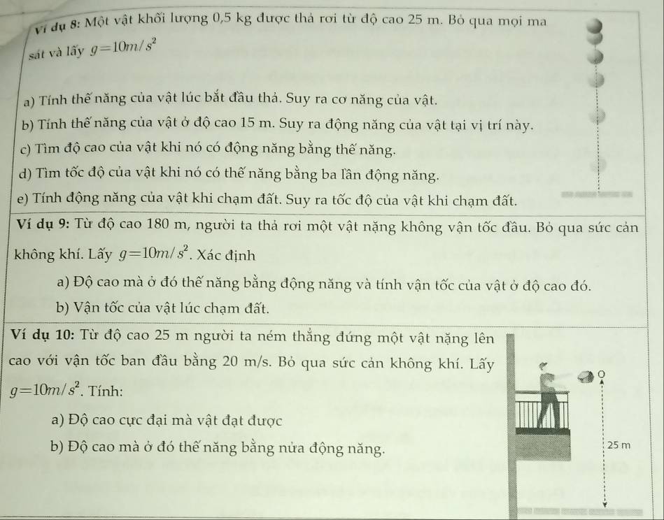 Vi dụ 8: Một vật khối lượng 0,5 kg được thả rơi từ độ cao 25 m. Bỏ qua mọi ma 
sát và lấy g=10m/s^2
a) Tính thế năng của vật lúc bắt đầu thả. Suy ra cơ năng của vật. 
b) Tính thế năng của vật ở độ cao 15 m. Suy ra động năng của vật tại vị trí này. 
c) Tìm độ cao của vật khi nó có động năng bằng thế năng. 
d) Tìm tốc độ của vật khi nó có thế năng bằng ba lần động năng. 
e) Tính động năng của vật khi chạm đất. Suy ra tốc độ của vật khi chạm đất. 
Ví dụ 9: Từ độ cao 180 m, người ta thả rơi một vật nặng không vận tốc đầu. Bỏ qua sức cản 
không khí. Lấy g=10m/s^2. Xác định 
a) Độ cao mà ở đó thế năng bằng động năng và tính vận tốc của vật ở độ cao đó. 
b) Vận tốc của vật lúc chạm đất. 
Ví dụ 10: Từ độ cao 25 m người ta ném thắng đứng một vật nặng lên 
cao với vận tốc ban đầu bằng 20 m/s. Bỏ qua sức cản không khí. Lấy
g=10m/s^2. Tính: 
a) Độ cao cực đại mà vật đạt được 
b) Độ cao mà ở đó thế năng bằng nửa động năng. 25 m