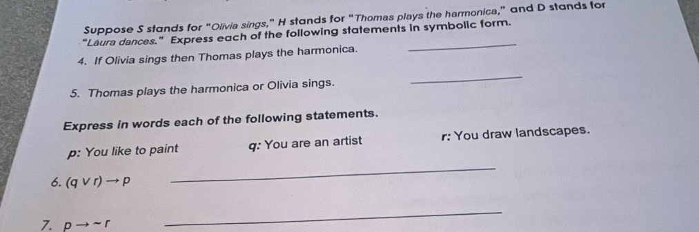 Suppose S stands for “Olivia sings,” H stands for “Thomas plays the harmonica,” and D stands for 
“Laura dances.” Express each of the following statements in symbolic form. 
4. If Olivia sings then Thomas plays the harmonica. 
_ 
5. Thomas plays the harmonica or Olivia sings. 
_ 
Express in words each of the following statements. 
p: You like to paint q : You are an artist r : You draw landscapes. 
6. (qvee r)to p
_ 
7. pto sim r
_