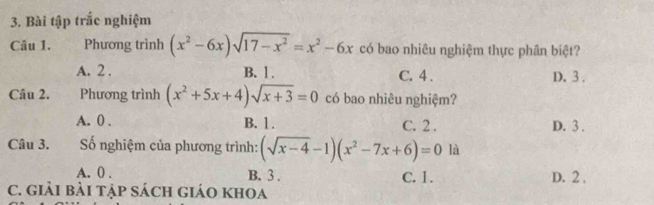 Bài tập trắc nghiệm
Câu 1. Phương trình (x^2-6x)sqrt(17-x^2)=x^2-6x có bao nhiêu nghiệm thực phân biệt?
A. 2. B. 1. C. 4. D. 3.
Câu 2. . Phương trình (x^2+5x+4)sqrt(x+3)=0 có bao nhiêu nghiệm?
A. 0. B. 1. C. 2. D. 3.
Câu 3. ố nghiệm của phương trình: (sqrt(x-4)-1)(x^2-7x+6)=0 là
A. 0. B. 3. C. 1. D. 2.
C. Giải bàI tập Sách giáO khOa