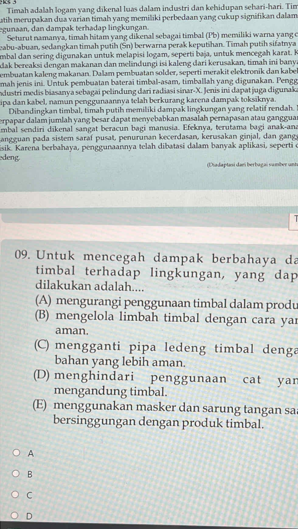 Timah adalah logam yang dikenal luas dalam industri dan kehidupan sehari-hari. Tim
utih merupakan dua varian timah yang memiliki perbedaan yang cukup signifikan dalam
egunaan, dan dampak terhadap lingkungan.
Seturut namanya, timah hitam yang dikenal sebagai timbal (Pb) memiliki warna yang c
eabu-abuan, sedangkan timah putih (Sn) berwarna perak keputihan. Timah putih sifatnya
mbal dan sering digunakan untuk melapisi logam, seperti baja, untuk mencegah karat. K
dak bereaksi dengan makanan dan melindungi isi kaleng dari kerusakan, timah ini banya
embuatan kaleng makanan. Dalam pembuatan solder, seperti merakit elektronik dan kabel
mah jenis ini. Untuk pembuatan baterai timbal-asam, timballah yang digunakan. Pengg
Industri medis biasanya sebagai pelindung dari radiasi sinar-X. Jenis ini dapat juga digunaka
ipa dan kabel, namun penggunaannya telah berkurang karena dampak toksiknya.
Dibandingkan timbal, timah putih memiliki dampak lingkungan yang relatif rendah. I
erpapar dalam jumlah yang besar dapat menyebabkan masalah pernapasan atau gangguan
imbal sendiri dikenal sangat beracun bagi manusia. Efeknya, terutama bagi anak-ana
angguan pada sistem saraf pusat, penurunan kecerdasan, kerusakan ginjal, dan gangg
isik. Karena berbahaya, penggunaannya telah dibatasi dalam banyak aplikasi, seperti c
edeng.
(Diadaptasi dari berbagai sumber unt
1
09. Untuk mencegah dampak berbahaya da
timbal terhadap lingkungan, yang dap
dilakukan adalah....
(A) mengurangi penggunaan timbal dalam produ
(B) mengelola limbah timbal dengan cara yar
aman.
(C) mengganti pipa ledeng timbal denga
bahan yang lebih aman.
(D) menghindari penggunaan cat yan
mengandung timbal.
(E) menggunakan masker dan sarung tangan sa
bersinggungan dengan produk timbal.
A
B
C
D