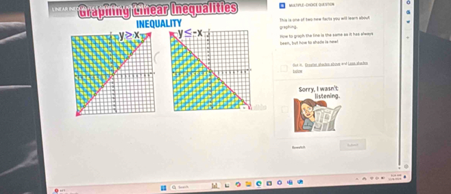 LINEAR INE Graphfing Cnear Inequalities MULTIPLE-CHOICE QUESTION
a
INEQUALITY This is one of two new facts you will learn about
graphing. #
How to graph the line is the same as it has always
been, but how to shade is new!
Got it. Crester shades above and Leas ahades
below
Sorry, I wasn't
listening.
Rveatch
Search