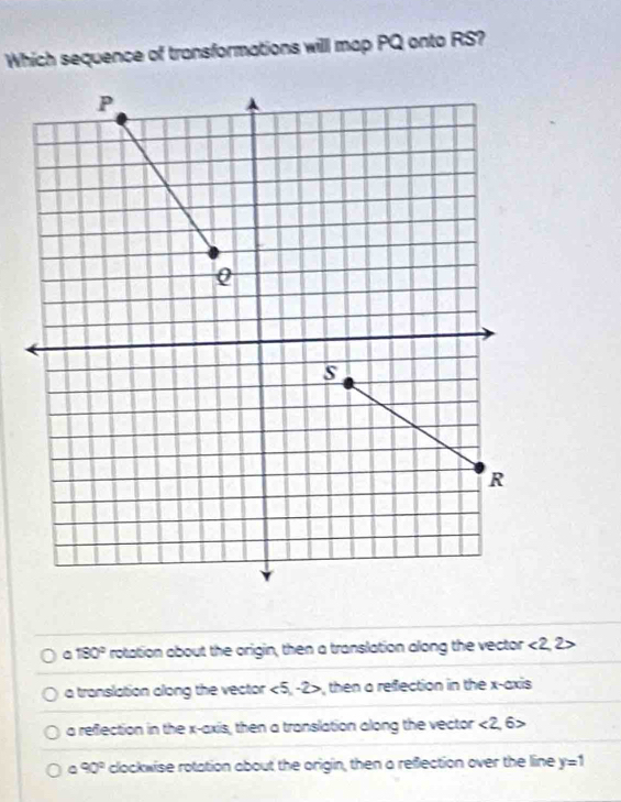 Which sequence of transformations will map PQ onto RS?
C 180° rotation about the origin, then a translation along the vector <2,2>
a translation clong the vector <5· 2>, then a refection in the x-axis
a reflection in the x-axis, then a translation along the vector <2</tex>, 6>
90° clockwise rotation about the origin, then a reflection over the line y=1