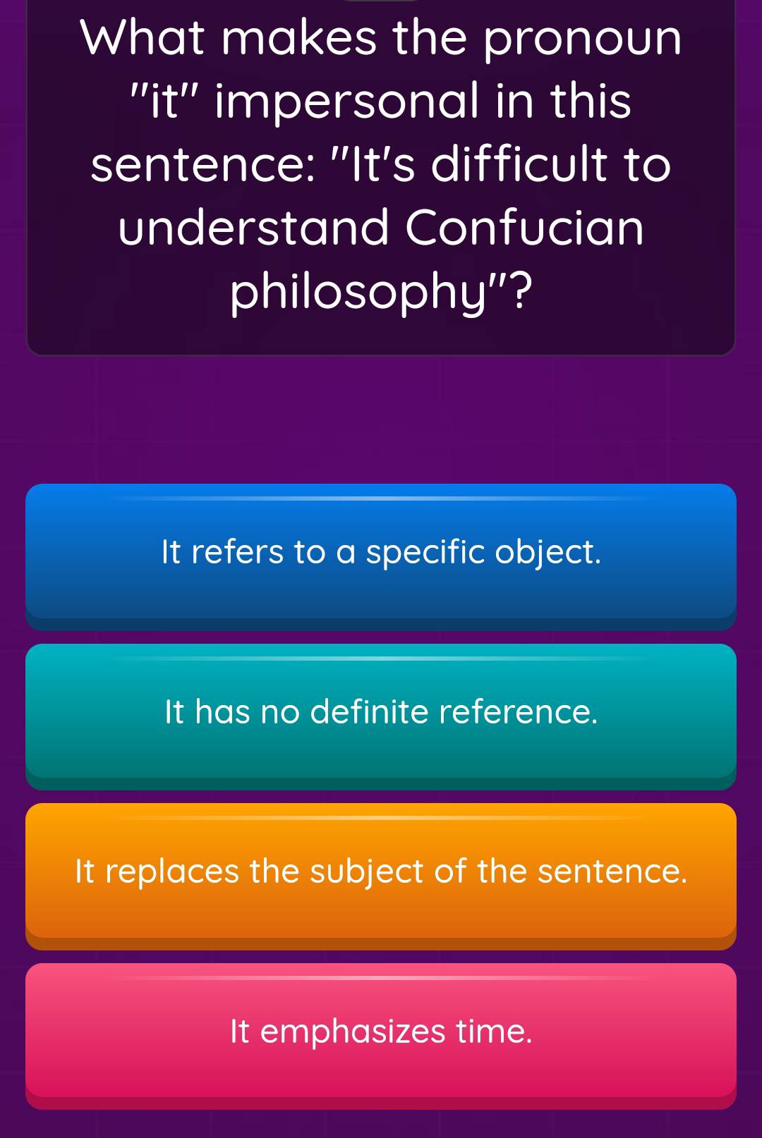 What makes the pronoun
''it'' impersonal in this
sentence: "It's difficult to
understand Confucian
philosophy"?
It refers to a specific object.
It has no definite reference.
It replaces the subject of the sentence.
It emphasizes time.