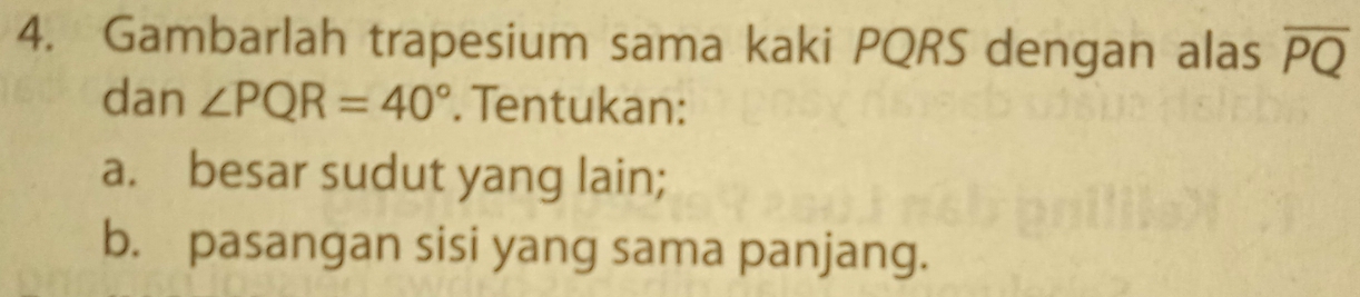 Gambarlah trapesium sama kaki PQRS dengan alas overline PQ
dan ∠ PQR=40°. Tentukan: 
a. besar sudut yang lain; 
b. pasangan sisi yang sama panjang.