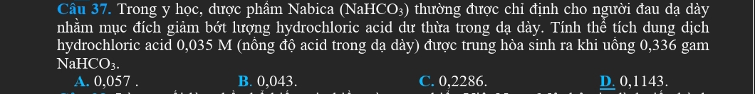 Trong y học, dược phầm Nabica (NaH CO_3) thường được chỉ định cho người đau dạ dày
nhằm mục đích giảm bớt lượng hydrochloric acid dư thừa trong dạ dày. Tính thể tích dung dịch
hydrochloric acid 0,035 M (nồng độ acid trong dạ dày) được trung hòa sinh ra khi uồng 0,336 gam
NaH CO_3.
A. 0,057. B. 0,043. C. 0,2286. D. 0,1143.