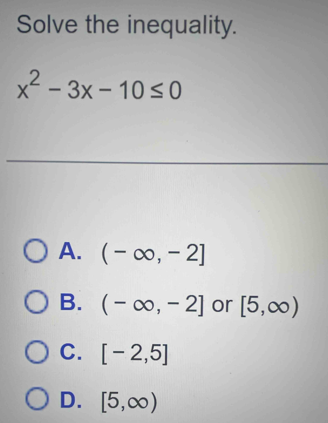 Solve the inequality.
x^2-3x-10≤ 0
A. (-∈fty ,-2]
B. (-∈fty ,-2] or [5,∈fty )
C. [-2,5]
D. [5,∈fty )