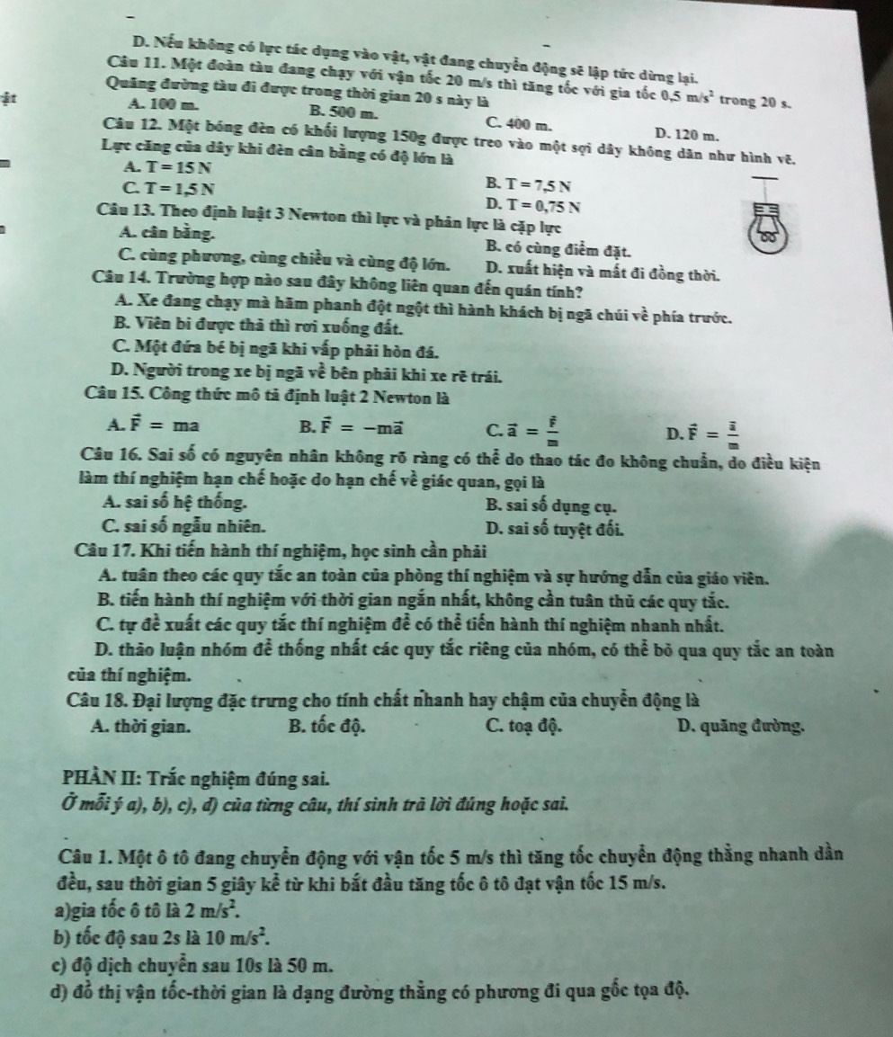 D. Nếu không có lực tác dụng vào vật, vật đang chuyển động sẽ lập tức dừng lại.
Câu 11. Một đoàn tàu đang chạy với vận tốc 20 m/s thì tăng tốc với gia tốc 0.5m/s^2 trong 20 s.
Quảng đường tàu đi được trong thời gian 20 s này là
A. 100 m. B. 500 m. C. 400 m. D. 120 m.
Câu 12. Một bóng đèn có khối lượng 150g được treo vào một sợi dây không dân như hình vẽ.
Lực căng của dây khi đèn cân bằng có độ lớn là
A. T=15N
B.
C. T=1,5N T=7,5N
D. T=0,75N
Câu 13. Theo định luật 3 Newton thì lực và phản lực là cặp lực
A. cân bằng. B. có cùng điểm đặt.
C. cùng phương, cùng chiều và cùng độ lớn. D. xuất hiện và mất đi đồng thời.
Câu 14. Trường hợp nào sau đây không liên quan đến quán tính?
A. Xe đang chạy mà hãm phanh đột ngột thì hành khách bị ngã chúi vhat e phía trước.
B. Viên bi được thả thì rơi xuống đất.
C. Một đứa bé bị ngã khi vấp phải hòn đá.
D. Người trong xe bị ngã voverline c * bên phải khi xe rẽ trái.
Câu 15. Công thức mô tả định luật 2 Newton là
A. vector F=ma B. vector F=-mvector a C. vector a=frac vector im D. vector F= i/m 
Câu 16. Sai số có nguyên nhân không rõ ràng có thể do thao tác đo không chuẩn, do điều kiện
làm thí nghiệm hạn chế hoặc do hạn chế về giác quan, gọi là
A. sai số hệ thống. B. sai số dụng cụ.
C. sai số ngẫu nhiên. D. sai số tuyệt đối.
Câu 17. Khi tiến hành thí nghiệm, học sinh cần phải
A. tuân theo các quy tắc an toàn của phòng thí nghiệm và sự hướng dẫn của giáo viên.
B. tiến hành thí nghiệm với thời gian ngắn nhất, không cần tuân thủ các quy tắc.
C. tự đề xuất các quy tắc thí nghiệm đề có thể tiến hành thí nghiệm nhanh nhất.
D. thảo luận nhóm để thống nhất các quy tắc riêng của nhóm, có thể bỏ qua quy tắc an toàn
của thí nghiệm.
Câu 18. Đại lượng đặc trưng cho tính chất nhanh hay chậm của chuyển động là
A. thời gian. B. tốc độ. C. toạ độ. D. quăng đường.
PHÀN II: Trắc nghiệm đúng sai.
Ở mỗi ý a), b), c), d) của từng câu, thí sinh trà lời đúng hoặc sai.
Câu 1. Một ô tô đang chuyển động với vận tốc 5 m/s thì tăng tốc chuyển động thằng nhanh dần
đều, sau thời gian 5 giây kể từ khi bắt đầu tăng tốc ô tô đạt vận tốc 15 m/s.
a)gia tốc ô tô là 2m/s^2.
b) tốc độ sau 2s là 10m/s^2.
c) độ dịch chuyển sau 10s là 50 m.
d) đỗ thị vận tốc-thời gian là dạng đường thằng có phương đi qua gốc tọa độ.