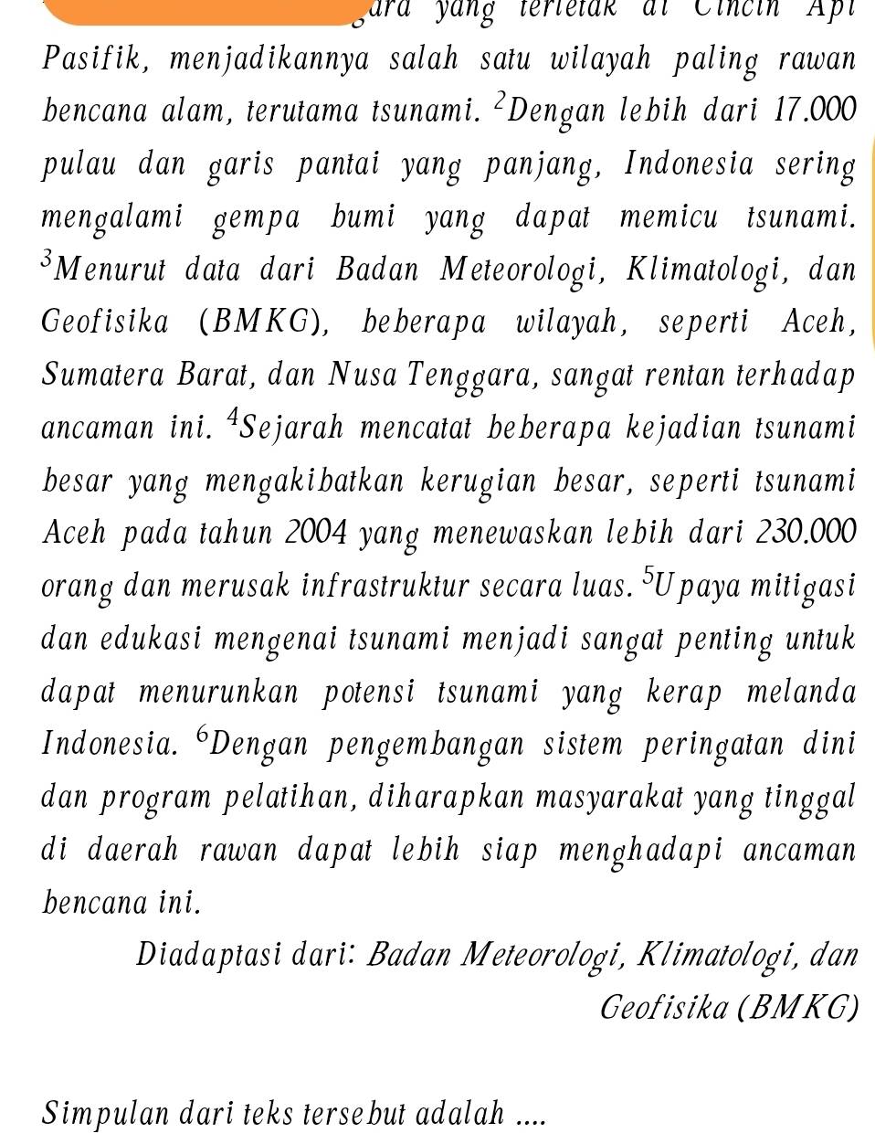 yara yang terletak at Cincin Apl 
Pasifik, menjadikannya salah satu wilayah paling rawan 
bencana alam, terutama tsunami. ²Dengan lebih dari 17.000
pulau dan garis pantai yang panjang, Indonesia sering 
mengalami gempa bumi yang dapat memicu tsunami. 
³Menurut data dari Badan Meteorologi, Klimatologi, dan 
Geofisika (BMKG), beberapa wilayah, seperti Aceh, 
Sumatera Barat, dan Nusa Tenggara, sangat rentan terhadap 
ancaman ini. ⁴Sejarah mencatat beberapa kejadian tsunami 
besar yang mengakibatkan kerugian besar, seperti tsunami 
Aceh pada tahun 2004 yang menewaskan lebih dari 230.000
orang dan merusak infrastruktur secara luas. ⁵Upaya mitigasi 
dan edukasi mengenai tsunami menjadi sangat penting untuk 
dapat menurunkan potensi tsunami yang kerap melanda 
Indonesia. ‘Dengan pengembangan sistem peringatan dini 
dan program pelatihan, diharapkan masyarakat yang tinggal 
di daerah rawan dapat lebih siap menghadapi ancaman 
bencana ini. 
Diadaptasi dari: Badan Meteorologi, Klimatologi, dan 
Geofisika (BMKG) 
Simpulan dari teks tersebut adalah ....