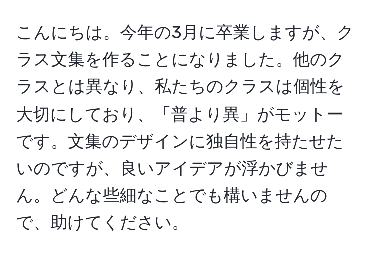 こんにちは。今年の3月に卒業しますが、クラス文集を作ることになりました。他のクラスとは異なり、私たちのクラスは個性を大切にしており、「普より異」がモットーです。文集のデザインに独自性を持たせたいのですが、良いアイデアが浮かびません。どんな些細なことでも構いませんので、助けてください。