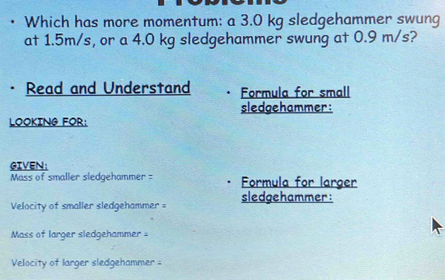 Which has more momentum: a 3.0 kg sledgehammer swung 
at 1.5m/s, or a 4.0 kg sledgehammer swung at 0.9 m/s? 
· Read and Understand Formula for small 
sledgehammer: 
LOOKING FOR: 
GIVEN: 
Mass of smaller sledgehammer = Formula for larger 
sledgehammer: 
Velocity of smaller sledgehammer = 
Mass of larger sledgehammer = 
Velocity of larger sledgehammer -