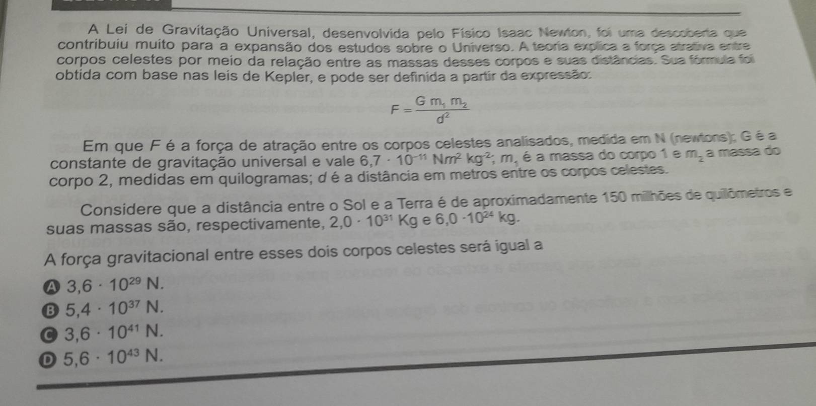 A Lei de Gravitação Universal, desenvolvida pelo Físico Isaac Newton, foi uma descoberta que
contribuiu muito para a expansão dos estudos sobre o Universo. A teoria explica a força atrativa entre
corpos celestes por meio da relação entre as massas desses corpos e suas distâncias. Sua fórmula foi
obtida com base nas leis de Keplér, e pode ser definida a partir da expressão:
F=frac Gm_1m_2d^2
Em que F é a força de atração entre os corpos celestes analisados, medida em N (newtons); Gé a
constante de gravitação universal e vale 6,7· 10^(-11)Nm^2kg^(-2); m_1 é a massa do corpo 1 e m_2 a massa do
corpo 2, medidas em quilogramas; d é a distância em metros entre os corpos celestes.
Considere que a distância entre o Sol e a Terra é de aproximadamente 150 milhões de quilômetros e
suas massas são, respectivamente, 2, 0· 10^(31)Kg e 6,0· 10^(24)kg. 
A força gravitacional entre esses dois corpos celestes será igual a
A 3,6· 10^(29)N.
B 5,4· 10^(37)N.
C 3,6· 10^(41)N.
D 5,6· 10^(43)N.