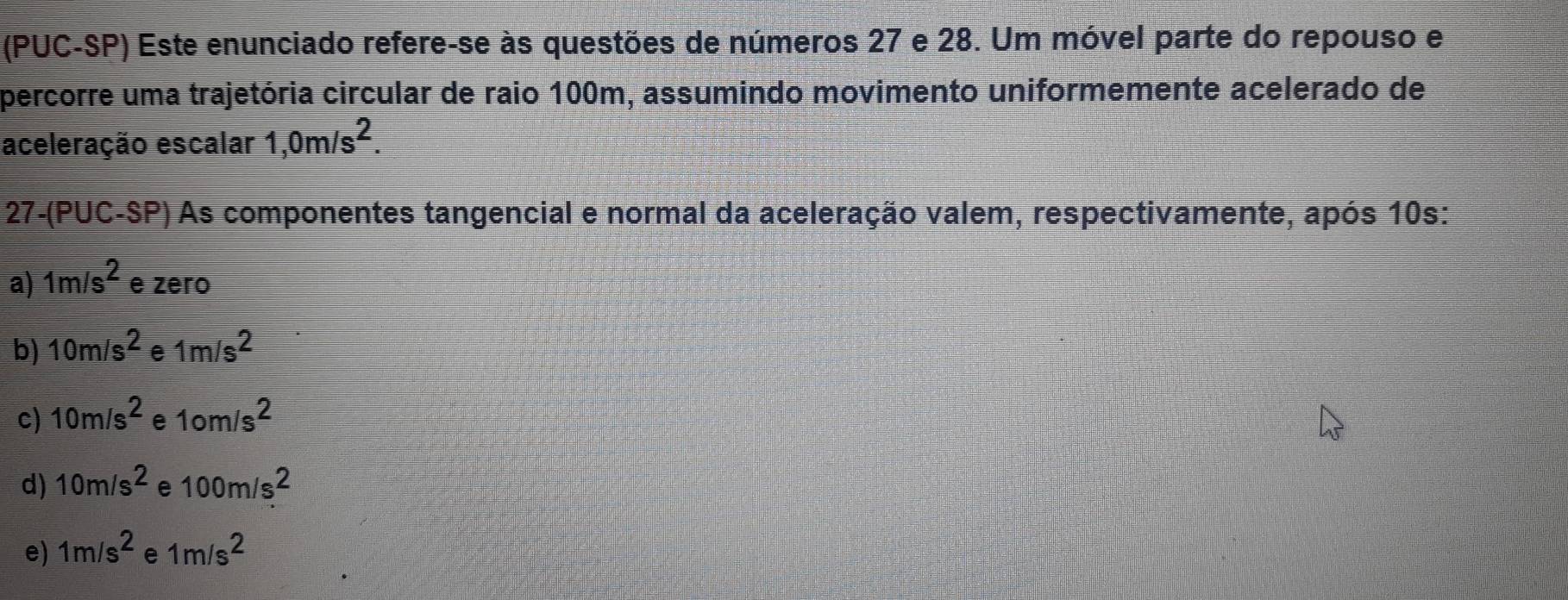 (PUC-SP) Este enunciado refere-se às questões de números 27 e 28. Um móvel parte do repouso e
percorre uma trajetória circular de raio 100m, assumindo movimento uniformemente acelerado de
aceleração escalar 1,0m/s^2. 
27-(PUC-SP) As componentes tangencial e normal da aceleração valem, respectivamente, após 10s:
a) 1m/s^2 e zero
b) 10m/s^2 e 1m/s^2
c) 10m/s^2 e 1om/s^2
d) 10m/s^2 e 100m/s^2
e) 1m/s^2 e 1m/s^2