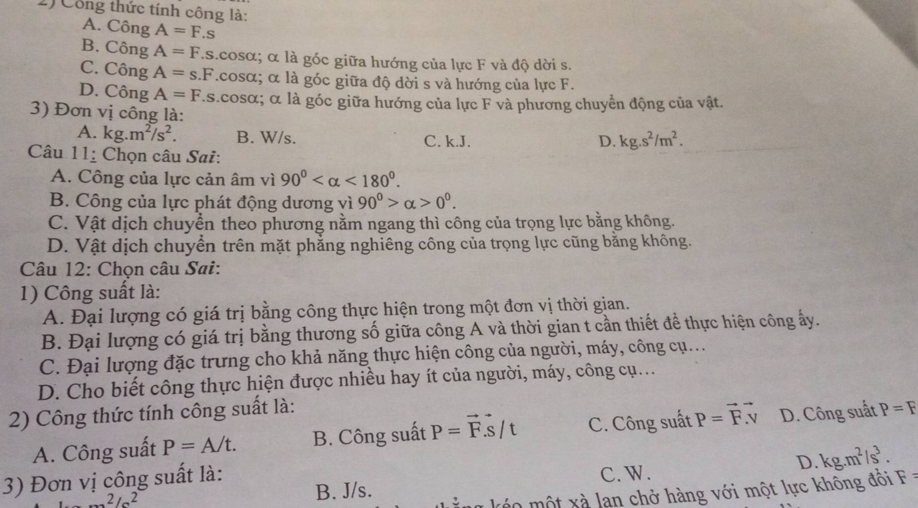 Công thức tính công là:
A. Công A=F.s
B. Công A=F.s.cos alpha; α là góc giữa hướng của lực F và độ dời s.
C. Công A=s.F.cO SO α; α là góc giữa độ dời s và hướng của lực F.
D. Công A=F As.cosα; α là góc giữa hướng của lực F và phương chuyển động của vật.
3) Đơn vị công là:
A. kg.m^2/s^2. B. W/s. C. k.J. D. kg.s^2/m^2.
Câu 11_ : Chọn câu Sai:
A. Công của lực cản âm vì 90° <180°.
B. Công của lực phát động dương vì 90°>alpha >0°.
C. Vật dịch chuyển theo phương nằm ngang thì công của trọng lực bằng không.
D. Vật dịch chuyển trên mặt phẳng nghiêng công của trọng lực cũng bằng không.
Câu 12: Chọn câu Sai:
1) Công suất là:
A. Đại lượng có giá trị bằng công thực hiện trong một đơn vị thời gian.
B. Đại lượng có giá trị bằng thương số giữa công A và thời gian t cần thiết để thực hiện công ấy.
C. Đại lượng đặc trưng cho khả năng thực hiện công của người, máy, công cụ...
D. Cho biết công thực hiện được nhiều hay ít của người, máy, công cụ...
2) Công thức tính công suất là:
A. Công suất P=A/t. B. Công suất P=vector F.vector S/t C. Công suất P=vector Fvector v D. Công suất P=F
3) Đơn vị công suất là:
C. W.
D. kg.m^2/s^3.
2/a^2 B. J/s.
o    t x à lan chở hàng với một lực không đối F  =