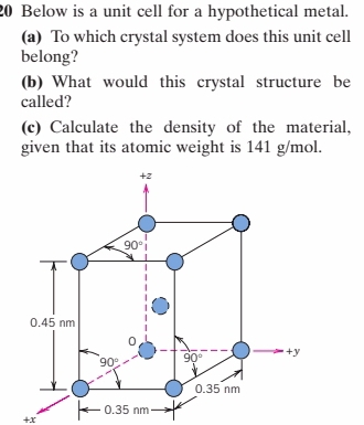 Below is a unit cell for a hypothetical metal.
(a) To which crystal system does this unit cell
belong?
(b) What would this crystal structure be
called?
(c) Calculate the density of the material,
given that its atomic weight is 141 g/mol.
+2
90°
0.45 nm
0
90° 90° +y
0.35 nm
0.35 nm
+x