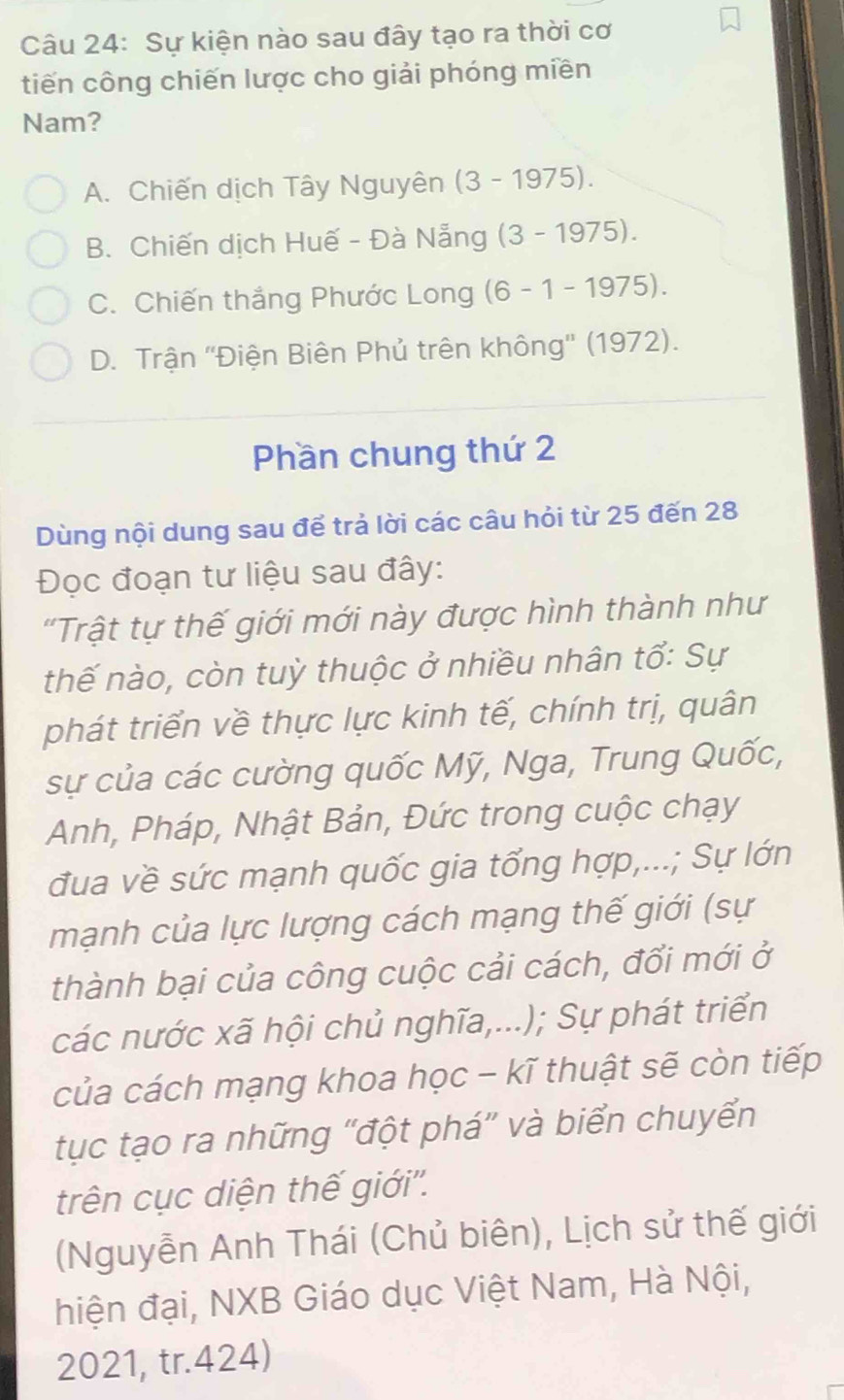 Sự kiện nào sau đây tạo ra thời cơ
tiến công chiến lược cho giải phóng miền
Nam?
A. Chiến dịch Tây Nguyên (3 -1975)
B. Chiến dịch Huế - Đà Nẵng (3 -1975)
C. Chiến thắng Phước Long (6 - 1- 1975)
D. Trận ''Điện Biên Phủ trên không'' (1972).
Phần chung thứ 2
Dùng nội dung sau để trả lời các câu hỏi từ 25 đến 28
Đọc đoạn tư liệu sau đây:
'Trật tự thế giới mới này được hình thành như
thế nào, còn tuỳ thuộc ở nhiều nhân tổ: Sự
phát triển về thực lực kinh tế, chính trị, quân
sự của các cường quốc Mỹ, Nga, Trung Quốc,
Anh, Pháp, Nhật Bản, Đức trong cuộc chạy
đua về sức mạnh quốc gia tống hợp,...; Sự lớn
mạnh của lực lượng cách mạng thế giới (sự
thành bại của công cuộc cải cách, đổi mới ở
các nước xã hội chủ nghĩa,...); Sự phát triển
của cách mạng khoa học - kĩ thuật sẽ còn tiếp
tục tạo ra những "đột phá” và biển chuyển
trên cục diện thế giới''.
(Nguyễn Anh Thái (Chủ biên), Lịch sử thế giới
hiện đại, NXB Giáo dục Việt Nam, Hà Nội,
2021, tr.424)