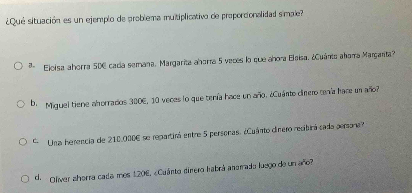 ¿Qué situación es un ejemplo de problema multiplicativo de proporcionalidad simple?
a. Eloisa ahorra 50E cada semana. Margarita ahorra 5 veces lo que ahora Eloisa. ¿Cuánto ahorra Margarita?
b. Miguel tiene ahorrados 300€, 10 veces lo que tenía hace un año. ¿Cuánto dinero tenía hace un año?
· Una herencia de 210.000€ se repartirá entre 5 personas. ¿Cuánto dinero recibirá cada persona?
d. Oliver ahorra cada mes 120€. ¿Cuánto dinero habrá ahorrado luego de un año?