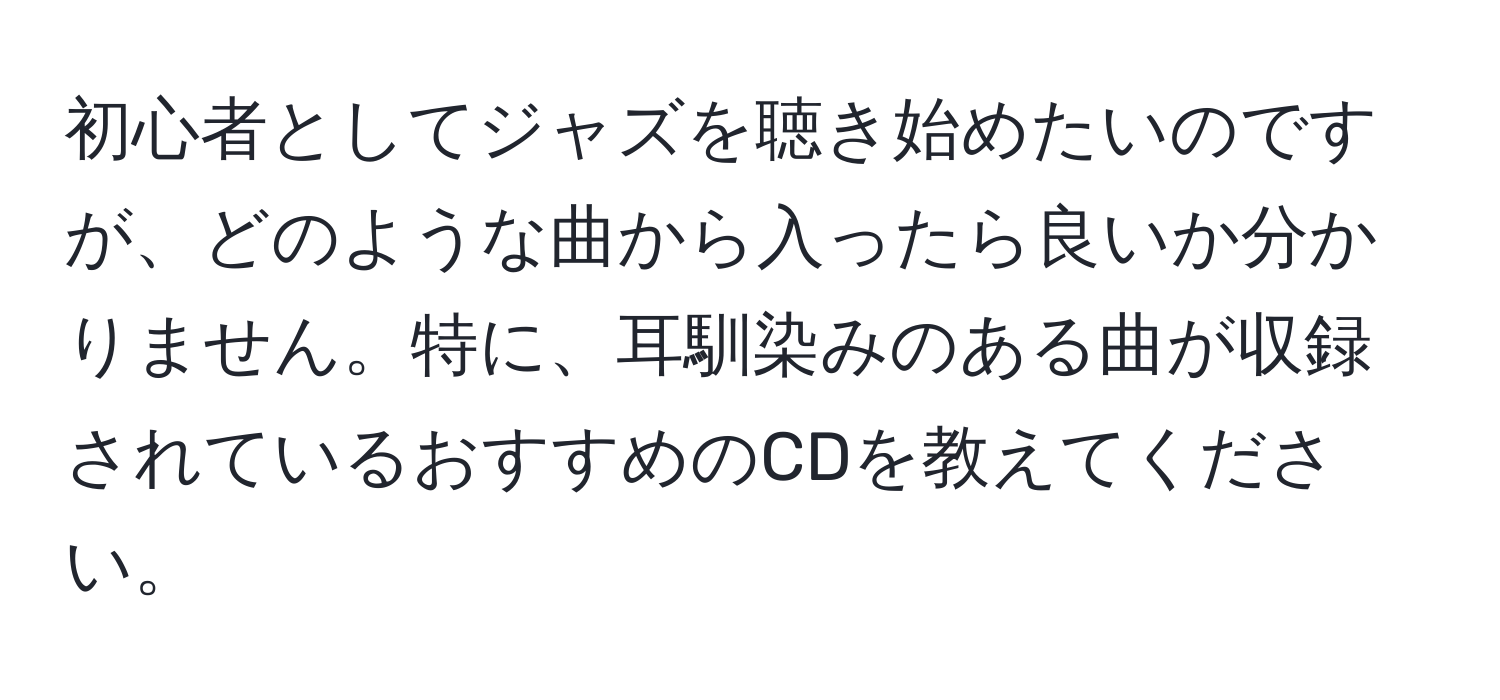 初心者としてジャズを聴き始めたいのですが、どのような曲から入ったら良いか分かりません。特に、耳馴染みのある曲が収録されているおすすめのCDを教えてください。