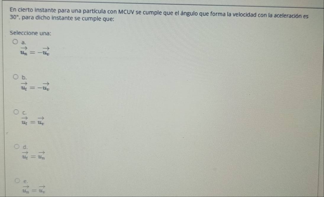 En cierto instante para una partícula con MCUV se cumple que el ángulo que forma la velocidad con la aceleración es
30° , para dicho instante se cumple que:
Seleccione una:
a.
vector u_n=-vector u_v
b.
vector u_t=-vector u_v
C.
vector u_t=vector u_v
d.
vector u_t=vector u_n
vector u_n=vector u_v