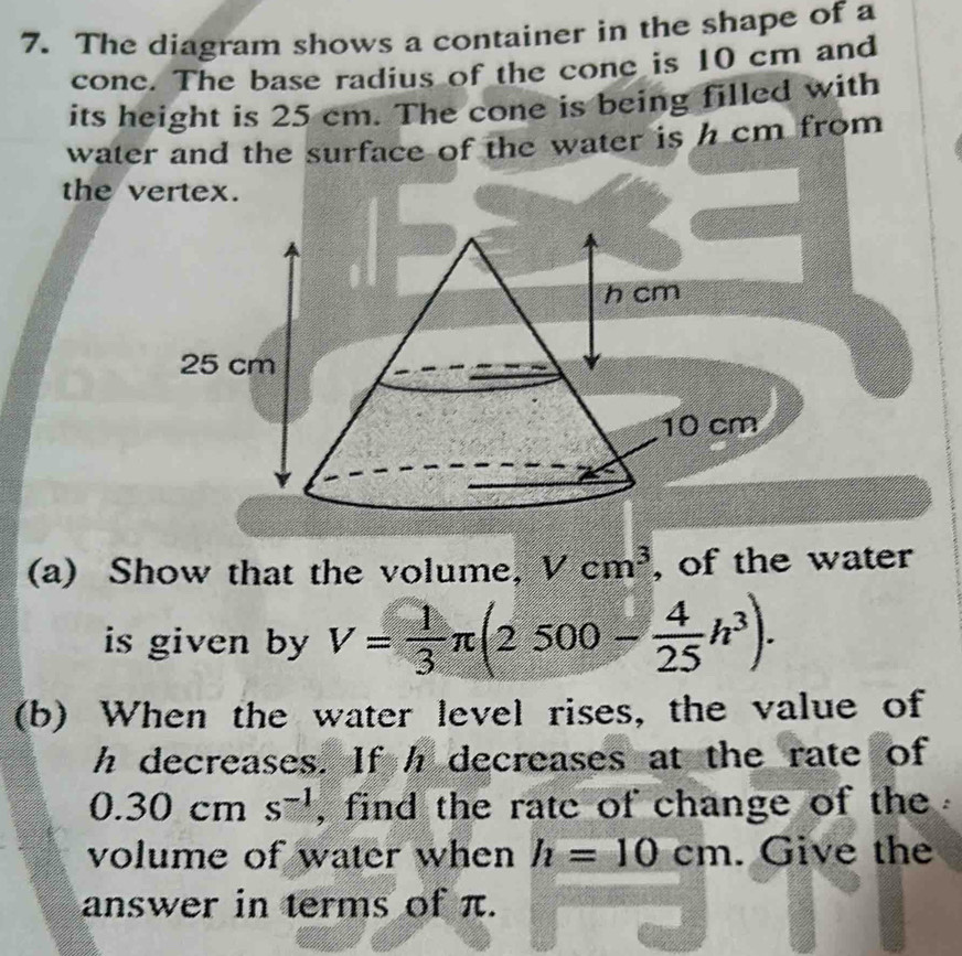 The diagram shows a container in the shape of a 
cone. The base radius of the cone is 10 cm and 
its height is 25 cm. The cone is being filled with 
water and the surface of the water is h cm from 
the vertex.
10 cm
(a) Show that the volume, Vcm^3 , of the water 
is given by V= 1/3 π (2500- 4/25 h^3). 
(b) When the water level rises, the value of
h decreases. If h decreases at the rate of.3 0 ( cm s^(-1) , find the rate of change of the 
volume of water when h=10cm. Give the 
answer in terms of π.