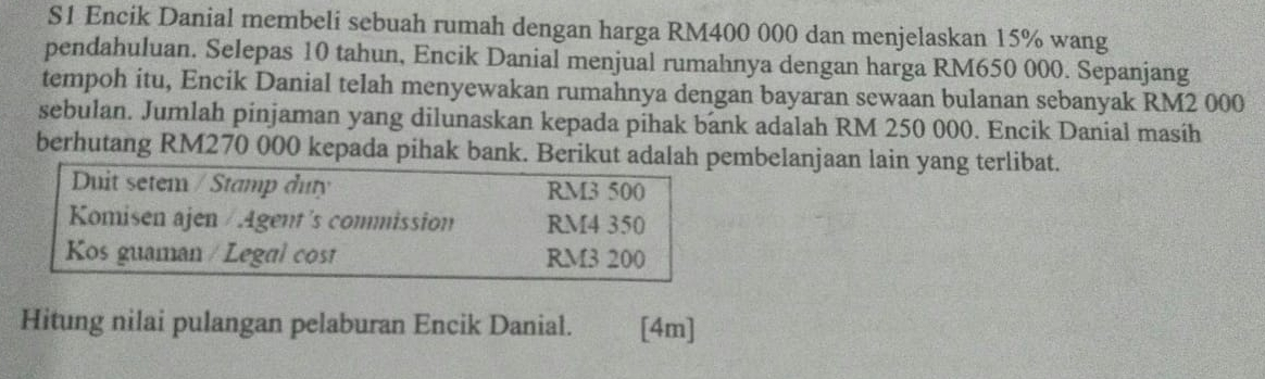 S1 Encik Danial membeli sebuah rumah dengan harga RM400 000 dan menjelaskan 15% wang
pendahuluan. Selepas 10 tahun, Encik Danial menjual rumahnya dengan harga RM650 000. Sepanjang
tempoh itu, Encik Danial telah menyewakan rumahnya dengan bayaran sewaan bulanan sebanyak RM2 000
sebulan. Jumlah pinjaman yang dilunaskan kepada pihak bank adalah RM 250 000. Encik Danial masíh
berhutang RM270 000 kepada pihak bank. Berikut adalah pembelanjaan lain yang terlibat.
Duit setem / Stamp duty RM3 500
Komisen ajen / Agent's commission RM4 350
Kos guaman / Legal cost RM3 200
Hitung nilai pulangan pelaburan Encik Danial. [4m]