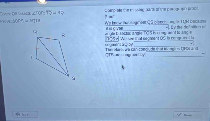 Given: overline QS bisects ∠ TQR; overline TQ≌ overline RQ. Complete the missing parts of the paragraph proof. 
Proof: 
Prove: △ QRS≌ △ QTS
We know that segment QS bisects angle TQR because 
. By the definition of 
it is given 
angle bisector, angle TQS is congruent to angle
RQS≌. We see that segment QS is congruent to 
segment SQ by 
Therefore, we can conclude that triangles QRS and
QTS are congruent by _ * _ =_ 
Intro Done