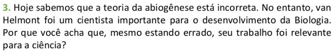 Hoje sabemos que a teoria da abiogênese está incorreta. No entanto, van 
Helmont foi um cientista importante para o desenvolvimento da Biologia. 
Por que você acha que, mesmo estando errado, seu trabalho foi relevante 
para a ciência?