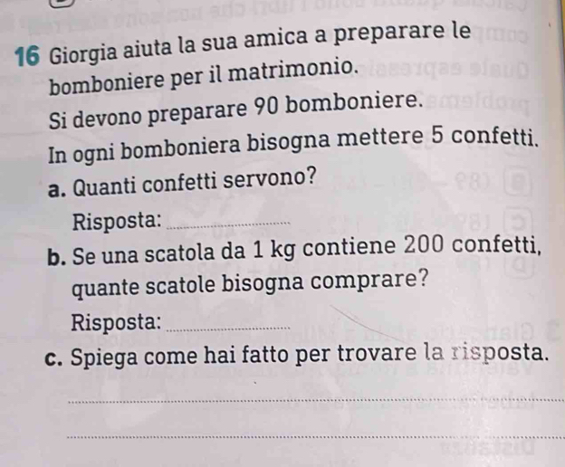 Giorgia aiuta la sua amica a preparare le 
bomboniere per il matrimonio. 
Si devono preparare 90 bomboniere. 
In ogni bomboniera bisogna mettere 5 confetti. 
a. Quanti confetti servono? 
Risposta:_ 
b. Se una scatola da 1 kg contiene 200 confetti, 
quante scatole bisogna comprare? 
Risposta:_ 
c. Spiega come hai fatto per trovare la risposta. 
_ 
_