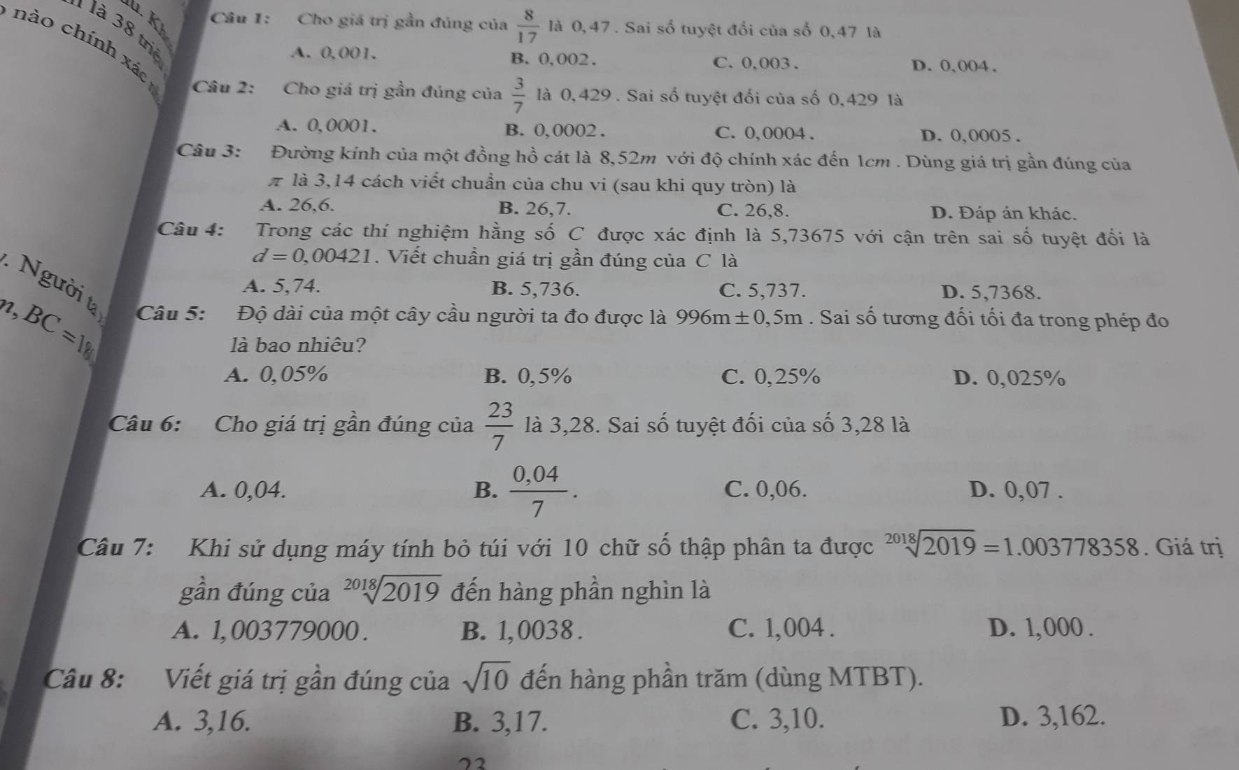 Kh
Câu 1: Cho giá trị gần đúng của  8/17  là 0,47 . Sai số tuyệt đổi của số 0,47 là
là 3 8 triệ
A. 0,001. B. 0,002. C. 0,003 . D. 0,004.
nào chính xác  Câu 2: Cho giá trị gần đúng của  3/7  là 0,429 . Sai số tuyệt đối của số 0,429 là
A. 0,0001. B. 0, 0002 . C. 0,0004 . D. 0,0005 .
Câu 3: Đường kính của một đồng hồ cát là 8,52m với độ chính xác đến 1cm . Dùng giá trị gần đúng của
# là 3,14 cách viết chuẩn của chu vi (sau khi quy tròn) là
A. 26,6. B. 26,7. C. 26,8. D. Đáp án khác.
Câu 4: *Trong các thí nghiệm hằng số C được xác định là 5,73675 với cận trên sai số tuyệt đối là
d=0,00421. Viết chuẩn giá trị gần đúng của C là
A. 5,74. B. 5,736. C. 5,737. D. 5,7368.
Người ta  Câu 5: Độ dài của một cây cầu người ta đo được là 996m± 0,5m. Sai số tương đối tối đa trong phép đo
n.
BC=18
là bao nhiêu?
A. 0,05% B. 0,5% C. 0,25% D. 0,025%
Câu 6: Cho giá trị gần đúng của  23/7  là 3,28. Sai số tuyệt đối của số 3,28 là
A. 0,04. B.  (0,04)/7 . C. 0,06. D. 0,07 .
Câu 7: Khi sử dụng máy tính bỏ túi với 10 chữ số thập phân ta được sqrt[2018](2019)=1.003778358. Giá trị
gần đúng của sqrt[2018](2019) đến hàng phần nghìn là
A. 1, 003779000 . B. 1, 0038 . C. 1,004 . D. 1,000 .
Câu 8: Viết giá trị gần đúng của sqrt(10) đến hàng phần trăm (dùng MTBT).
A. 3,16. B. 3,17. C. 3,10. D. 3,162.
72