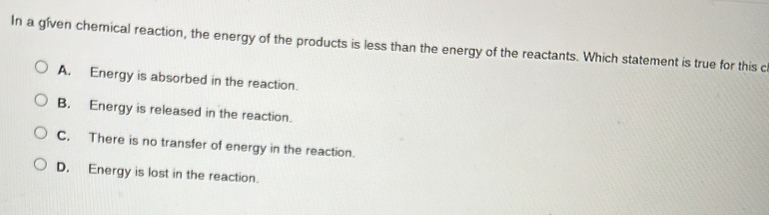 In a gíven chemical reaction, the energy of the products is less than the energy of the reactants. Which statement is true for this c
A. Energy is absorbed in the reaction.
B. Energy is released in the reaction.
C. There is no transfer of energy in the reaction.
D. Energy is lost in the reaction.