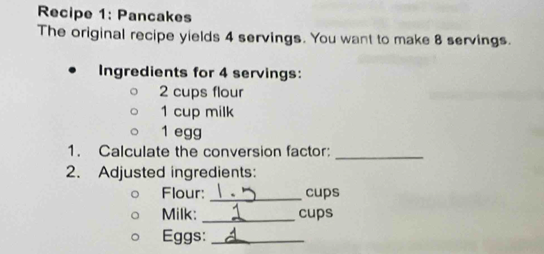 Recipe 1: Pancakes 
The original recipe yields 4 servings. You want to make 8 servings. 
Ingredients for 4 servings:
2 cups flour
1 cup milk 
1 egg 
1. Calculate the conversion factor:_ 
2. Adjusted ingredients: 
Flour: _cups 
Milk: _cups 
Eggs:_