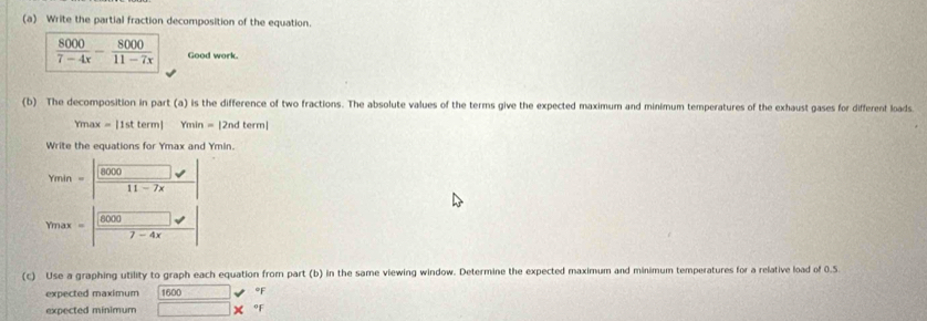 Write the partial fraction decomposition of the equation.
 8000/7-4x - 8000/11-7x  Good work. 
(b) The decomposition in part (a) is the difference of two fractions. The absolute values of the terms give the expected maximum and minimum temperatures of the exhaust gases for different loads
Ymax = |1st term| Ymin = |2nd term| 
Write the equations for Ymax and Ymin.
Ymin =
1 1-7x
Ymax 8000 overline 1-4x
(c) Use a graphing utility to graph each equation from part (b) in the same viewing window. Determine the expected maximum and minimum temperatures for a relative load of 0.5
expected maximum 1600 °F
expected minimum □ * oF