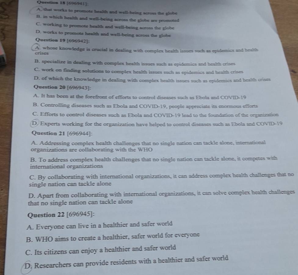 [696941]:
A, that works to promote health and well-being scross the globe
B. in which health and well-being across the globe are promoted
C. working to promote health and well-being across the globe
D. works to promote health and well-being across the globe
Question 19 [696942]:
A. whose knowledge is crucial in dealing with complex health issues such as epidemics and health
crises
B. specialize in dealing with complex health issues such as epidemics and health crises
C. work on finding solutions to complex health issues such as epidemics and health crises
D. of which the knowledge in dealing with complex health issues such as epidemics and health crises
Question 20 [696943]:
A. It has been at the forefront of efforts to control diseases such as Ebola and COVID-19
B. Controlling diseases such as Ebola and COVID-19, people appreciate its enormous efforts
C. Efforts to control diseases such as Ebola and COVID-19 lead to the foundation of the organization
D. Experts working for the organization have helped to control diseases such as Ebola and COVID-19
Question 21 [696944]:
A. Addressing complex health challenges that no single nation can tackle alone, international
organizations are collaborating with the WHO
B. To address complex health challenges that no single nation can tackle alone, it competes with
international organizations
C. By collaborating with international organizations, it can address complex health challenges that no
single nation can tackle alone
D. Apart from collaborating with international organizations, it can solve complex health challenges
that no single nation can tackle alone
Question 22 [696945]:
A. Everyone can live in a healthier and safer world
B. WHO aims to create a healthier, safer world for everyone
C. Its citizens can enjoy a healthier and safer world
D. Researchers can provide residents with a healthier and safer world