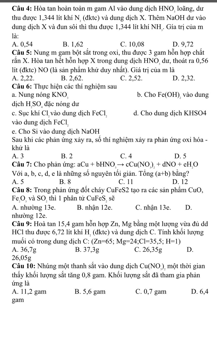 Hòa tan hoàn toàn m gam Al vào dung dịch HNO, loãng, dư
thu được 1,344 lít khí N, (đktc) và dung dịch X. Thêm NaOH dư vào
dung dịch X và đun sôi thì thu được 1,344 lít khí NHị. Gía trị của m
là:
A. 0,54 B. 1,62 C. 10,08 D. 9,72
Câu 5: Nung m gam bột sắt trong oxi, thu được 3 gam hỗn hợp chất
rắn X. Hòa tan hết hỗn hợp X trong dung dịch HNO, dư, thoát ra 0,56
lít (đktc) NO (là sản phẩm khử duy nhất). Giá trị của m là
A. 2,22. B. 2,62. C. 2,52. D. 2,32.
*  Câu 6: Thực hiện các thí nghiệm sau
a. Nung nóng 1 KNO b. Cho Fe(OH) vào dung
dịch H SO đặc nóng dư
c. Sục khí Cl_2 vào dung dịch FeCl_2 d. Cho dung dịch KHSO4
vào dung dịch FeCl_2
e. Cho Si vào dung dịch NaOH
Sau khi các phản ứng xảy ra, số thí nghiệm xảy ra phản ứng oxi hóa -
khử là
A. 3 B. 2 C. 4 D. 5
Câu 7: Cho phản ứng: aCu+bHNO_3to cCu(NO_3)_2+dNO+eH_2O
Với a, b, c, d, e là những số nguyên tối giản. Tổng (a+b) bằng?
A. 5 B. 8 C. 11 D. 12
Câu 8: Trong phản ứng đốt cháy CuFeS2 tạo ra các sản phầm CuO
Fe_2O_3 và SO_2 thì 1 phân tử CuFeS_2 se
A. nhường 13e. B. nhận 12e. C. nhận 13e. D.
nhường 12e.
Câu 9: Hoà tan 15,4 gam hỗn hợp Zn, Mg bằng một lượng vừa đủ dd
HCl thu được 6,72 lít khí H_2 (đktc) và dung dịch C. Tính khối lượng
muối có trong dung dịch C: (Zn=65;Mg=24;Cl=35,5;H=1)
A. 36,7g B. 37,3g C. 26,35g D.
26,05g
Câu 10: Nhúng một thanh sắt vào dung dịch Cu(NO_3) ,một thời gian
thấy khối lượng sắt tăng 0,8 gam. Khối lượng sắt đã tham gia phản
ứng là
A. 11,2 gam B. 5,6 gam C. 0,7 gam D. 6,4
gam