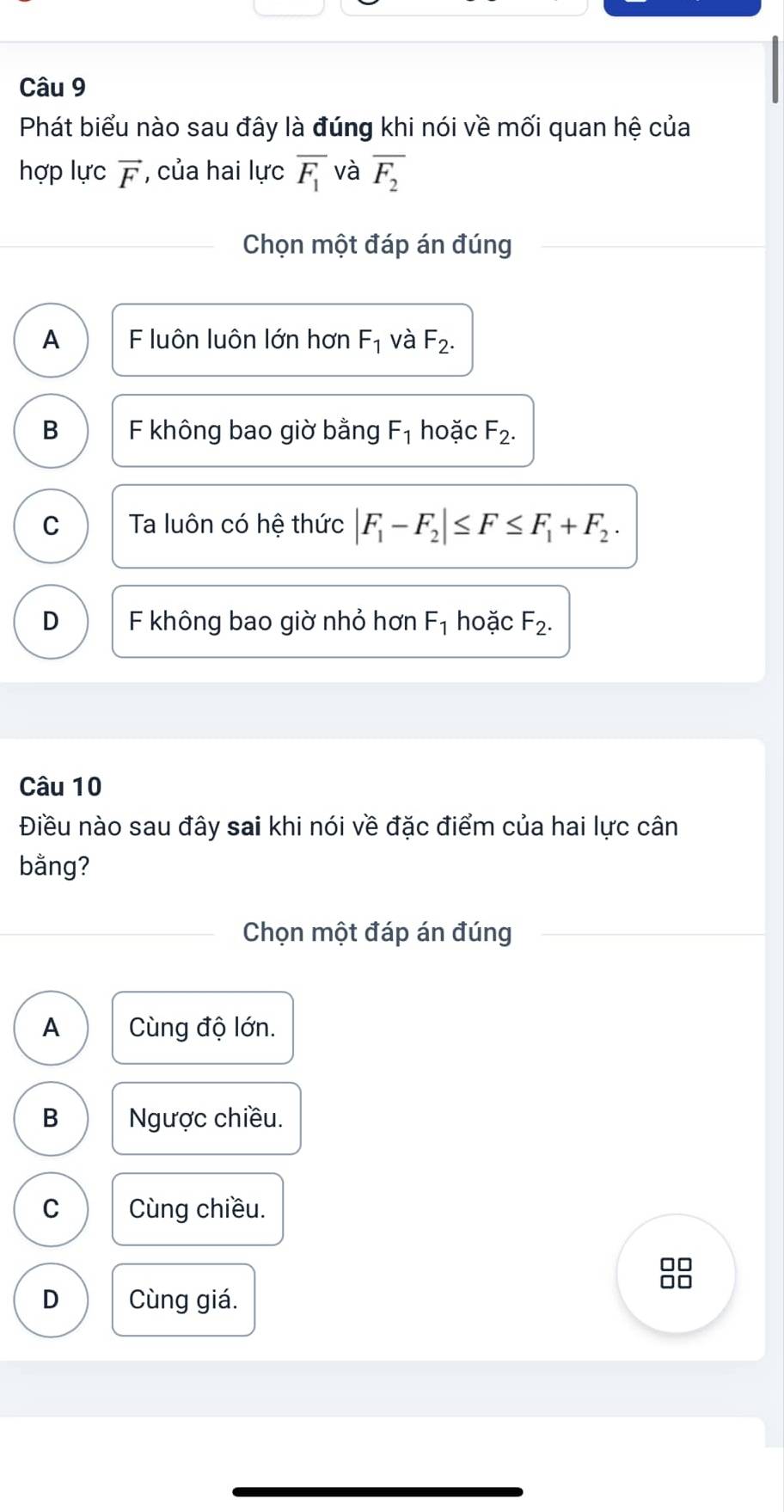 Phát biểu nào sau đây là đúng khi nói về mối quan hệ của
hợp lực vector F , của hai lực overline F_1 và overline F_2
Chọn một đáp án đúng
A F luôn luôn lớn hơn F_1 và F_2.
B F không bao giờ bằng F_1 hoặc F_2.
C Ta luôn có hệ thức |F_1-F_2|≤ F≤ F_1+F_2.
D F không bao giờ nhỏ hơn F_1 hoặc F_2. 
Câu 10
Điều nào sau đây sai khi nói về đặc điểm của hai lực cân
bằng?
Chọn một đáp án đúng
A Cùng độ lớn.
B Ngược chiều.
C Cùng chiều.
D Cùng giá.