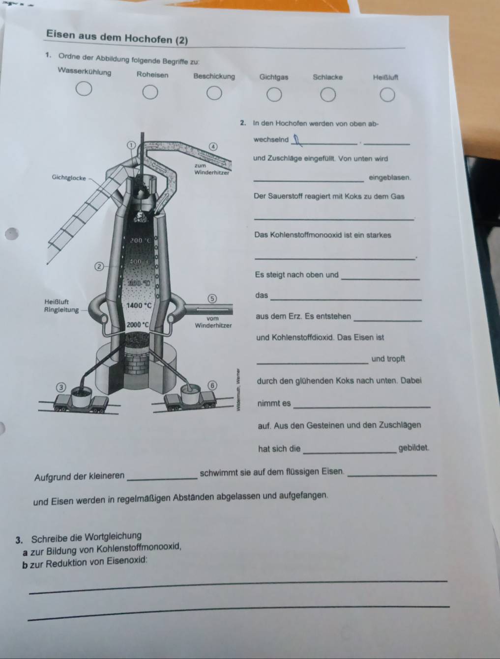 Eisen aus dem Hochofen (2)
1. Ordne der Abbildung folgende Begriffe zu:
Wasserkühlung Roheisen Beschickung Gichtgas Schlacke Heißluft
. In den Hochofen werden von oben ab-
wechseInd_
_
und Zuschläge eingefüllt. Von unten wird
eingeblasen.
Der Sauerstoff reagiert mit Koks zu dem Gas
_
Das Kohlenstoffmonooxid ist ein starkes
_
_
Es steigt nach oben und
das_
aus dern Erz. Es entstehen
_
und Kohlenstoffdioxid. Das Eisen ist
_und tropft
durch den glühenden Koks nach unten. Dabei
nimmt es_
auf. Aus den Gesteinen und den Zuschlägen
hat sich die _gebildet.
Aufgrund der kleineren _schwimmt sie auf dem flüssigen Eisen._
und Eisen werden in regelmäßigen Abständen abgelassen und aufgefangen.
3. Schreibe die Wortgleichung
a zur Bildung von Kohlenstoffmonooxid,
b zur Reduktion von Eisenoxid:
_
_