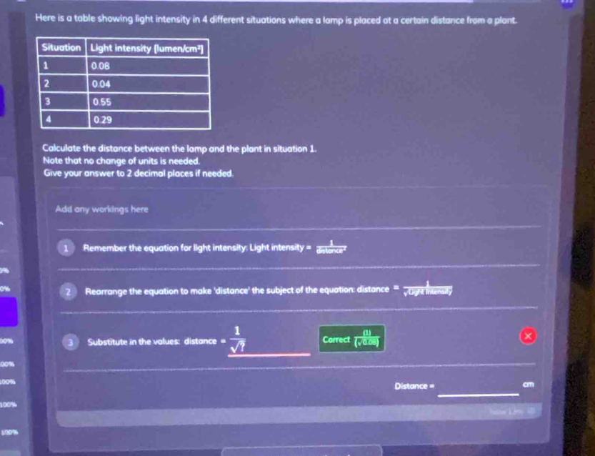 Here is a table showing light intensity in 4 different situations where a lamp is placed at a certain distance from a plant. 
Calculate the distance between the lamp and the plant in situation 1. 
Note that no change of units is needed. 
Give your answer to 2 decimal places if needed. 
Add any workings here 
Remember the equation for light intensity: Light intensi ty= distance 
Rearrange the equation to make 'distance' the subject of the equation: distance u mersy 
Substitute in the values: distance - 1/sqrt(?)  Correct  (1)/(sqrt(0.09)) 
00%
00%
Distance = cm
100%
== Lớ=
100%