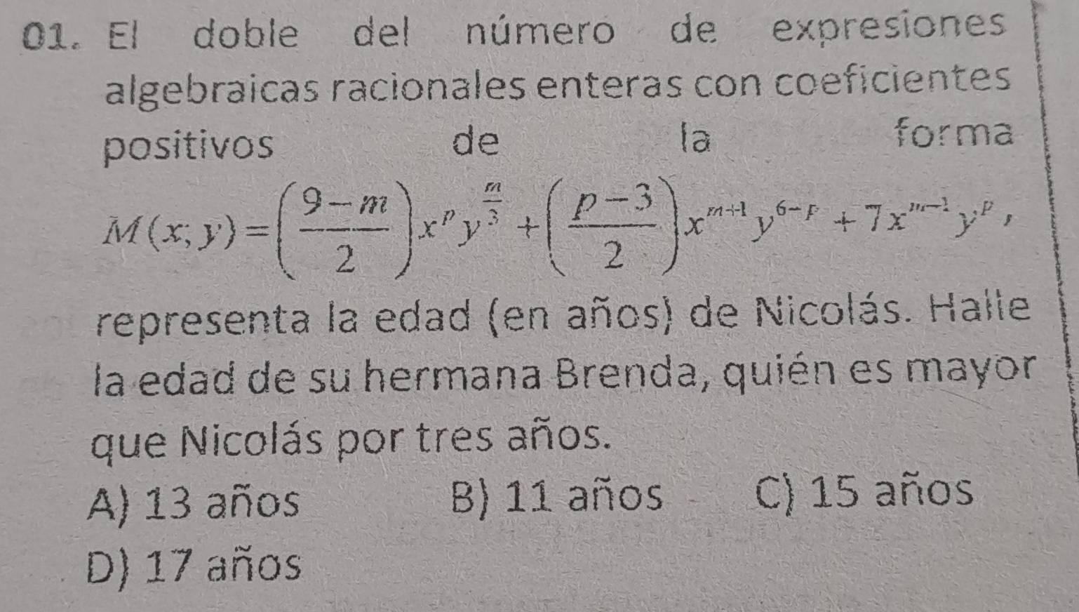 El doble del número de expresiones
algebraicas racionales enteras con coeficientes
positivos
de
la forma
M(x;y)=( (9-m)/2 )x^py^(frac m)3+( (p-3)/2 )x^(m+1)y^(6-p)+7x^(m-1)y^p, 
representa la edad (en años) de Nicolás. Halle
la edad de su hermana Brenda, quién es mayor
que Nicolás por tres años.
A) 13 años B) 11 años C) 15 años
D) 17 años