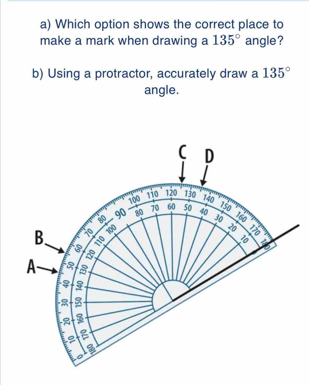 Which option shows the correct place to 
make a mark when drawing a 135° angle? 
b) Using a protractor, accurately draw a 135°
angle.