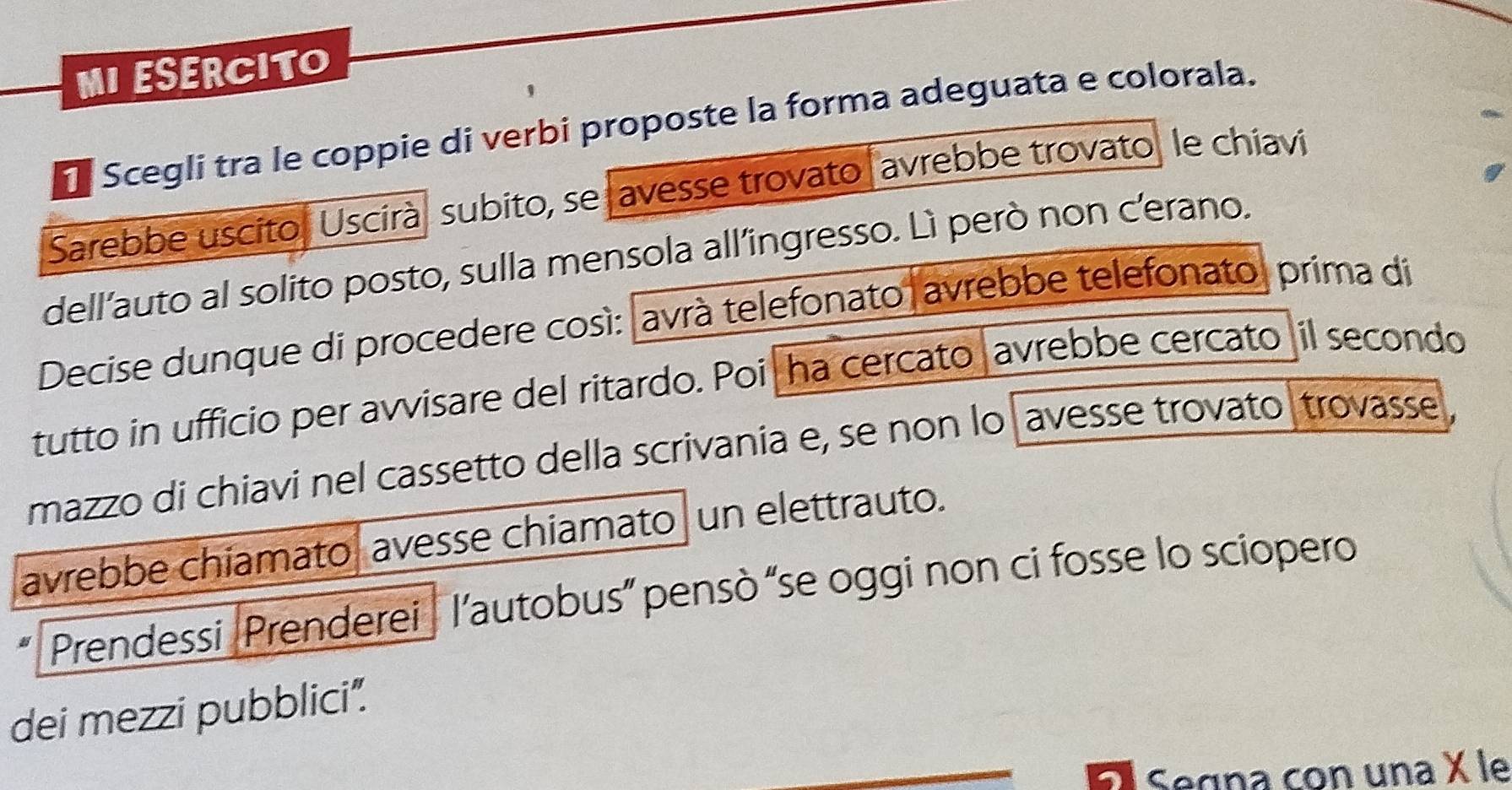 MI ESERCITO 
Scegli tra le coppie di verbi proposte la forma adeguata e colorala. 
Sarebbe uscito, Uscirà subito, se avesse trovato avrebbe trovato, le chiavi 
dell’auto al solito posto, sulla mensola all’ingresso. Lì però non cerano. 
Decise dunque di procedere così: avrà telefonato avrebbe telefonato, prima di 
tutto in ufficio per avvisare del ritardo. Poi ha cercato avrebbe cercato il secondo 
mazzo di chiavi nel cassetto della scrivania e, se non lo avesse trovato trovasse, 
avrebbe chiamato avesse chiamato un elettrauto. 
Prendessi Prenderei l’autobus” pensò “se oggi non ci fosse lo sciopero 
dei mezzi pubblici". 
Segna con una X le