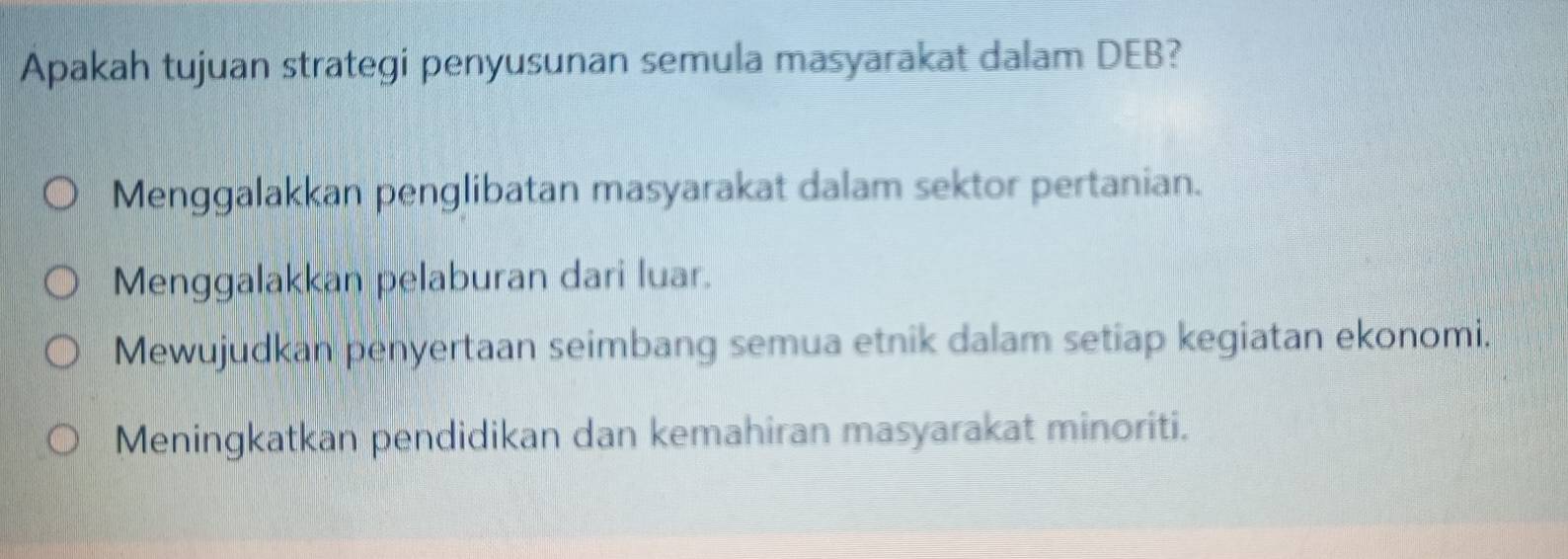 Apakah tujuan strategi penyusunan semula masyarakat dalam DEB?
Menggalakkan penglibatan masyarakat dalam sektor pertanian.
Menggalakkan pelaburan dari luar.
Mewujudkan penyertaan seimbang semua etnik dalam setiap kegiatan ekonomi.
Meningkatkan pendidikan dan kemahiran masyarakat minoriti.