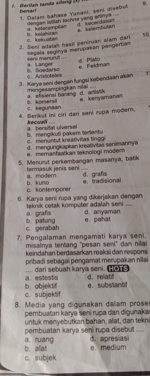 Berilah tanda silang (X) 1
benar!
1. Dalam bahasa Yunani, seni disebut 9.
a.keterampilan dengan istilah techne yang artinya .... d. kecerdasan
e. kelembutan
b. kelahiran
c. kekuatan
2. Seni adalah hasil peniruan alam dari 10.
segala seginya merupakan pengertian
seni menurut ....
d. Plato
a. Langer
e. Feldman
b. Soedarso
c. Aristoteles
3. Karya seni dengan fungsi kebendaan akan 1
mengesampingkan nilai ....
a. efisiensi barang
b. komersil e. kenyamanan d. artistik
c. kegunaan
4. Berikut ini ciri dari seni rupa modern,
kecuali ....
a. bersifat uiversal
b. mengikuti pakem tertentu
c. menuntut kreativitas tinggi
d. mengungkapkan kreativitas senimannya
e. memanfaatkan teknologi modern
5. Menurut perkembangan masanya, batik
termasuk jenis seni ....
a. modern d. grafis
b. kuno e. tradisional
c. kontemporer
6. Karya seni rupa yang dikerjakan dengan
teknik cetak komputer adalah seni ....
a. grafis d. anyaman
b. patung e. pahat
c. gerabah
7. Pengalaman mengamati karya seni,
misalnya tentang “pesan seni” dan nilai
keindahan berdasarkan reaksi dan respons
pribadi sebagai pengamat merupakan nilai
.... dari sebuah karya seni. HOTS
a. estestis d.relatif
b. objektif e.substantif
c. subjektif
8. Media yang digunakan dalam proses
pembuatan karya seni rupa dan digunaka
untuk menyebutkan bahan, alat, dan tekni
pembuatan karya seni rupa disebut ....
a. ruang d. apresiasi
b. alat e. medium
c. subjek