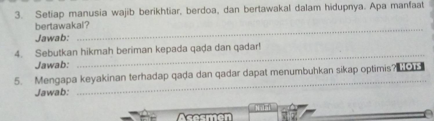 Setiap manusia wajib berikhtiar, berdoa, dan bertawakal dalam hidupnya. Apa manfaat 
bertawakal? 
Jawab: 
4. Sebutkan hikmah beriman kepada qaḍa dan qadar! 
Jawab: 
_ 
5. Mengapa keyakinan terhadap qaḍa dan qadar dapat menumbuhkan sikap optimis? HOTS 
Jawab: 
_ 
Acesmen