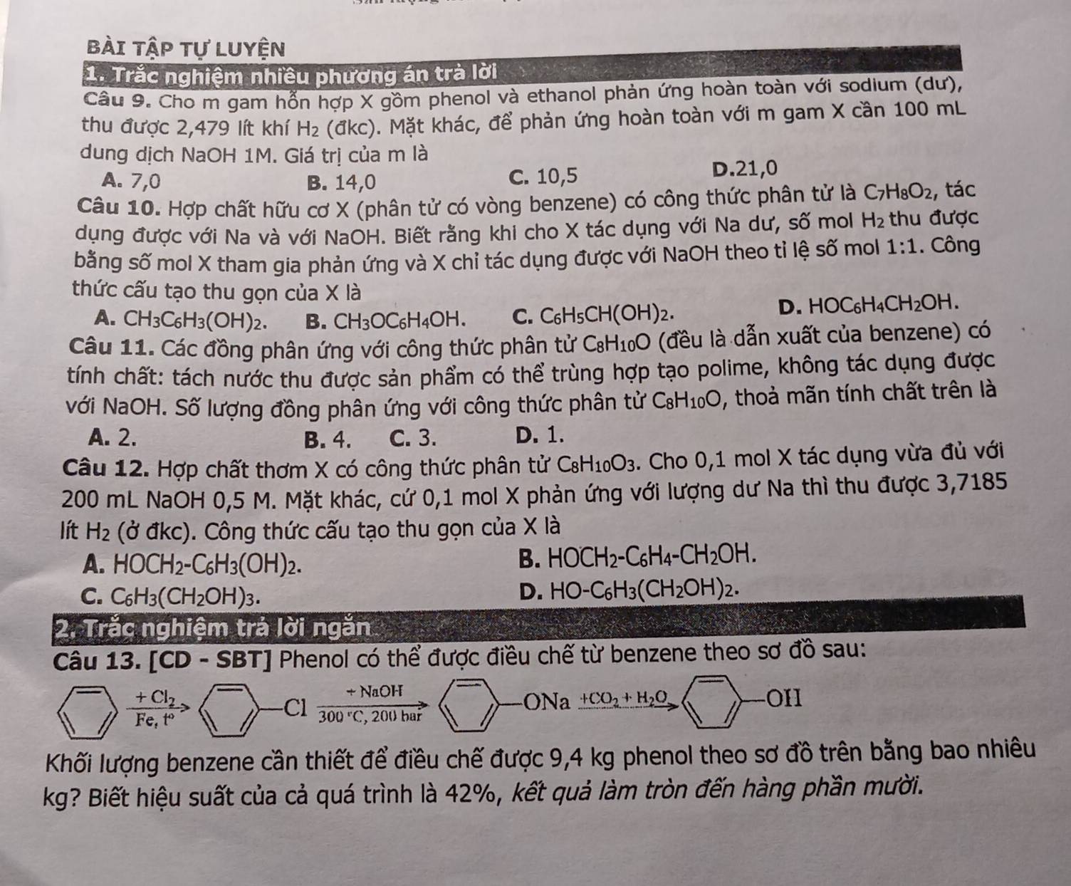 bài tập tự luyện
1. Trắc nghiệm nhiều phương án trà lời
Câu 9. Cho m gam hổn hợp X gồm phenol và ethanol phản ứng hoàn toàn với sodium (dư),
thu được 2,479 lít khí H_2 (dkc ). Mặt khác, để phản ứng hoàn toàn với m gam X cần 100 mL
dung dịch NaOH 1M. Giá trị của m là
A. 7,0 B. 14,0 C. 10,5 D.21,0
Câu 10. Hợp chất hữu cơ X (phân tử có vòng benzene) có công thức phân tử là C_7H_8O_2 , tác
dụng được với Na và với NaOH. Biết rằng khi cho X tác dụng với Na dư, số mol H_2 thu được
bằng số mol X tham gia phản ứng và X chỉ tác dụng được với NaOH theo tỉ lệ số mol 1:1. Công
thức cấu tạo thu gọn của X là HOC_6H_4CH_2OH.
A. CH_3C_6H_3(OH)_2. B. CH_3OC_6H_4OH. C. C_6H_5CH(OH)_2.
D.
Câu 11. Các đồng phân ứng với công thức phân tử C_8H_10O (đều là dẫn xuất của benzene) có
tính chất: tách nước thu được sản phẩm có thể trùng hợp tạo polime, không tác dụng được
Nới NaOH. Số lượng đồng phân ứng với công thức phân tử C_8H_10O , thoả mãn tính chất trên là
A. 2. B. 4. C. 3. D. 1.
Câu 12. Hợp chất thơm X có công thức phân tử C_8H_10O_3. Cho 0,1 mol X tác dụng vừa đủ với
200 mL NaOH 0,5 M. Mặt khác, cứ 0,1 mol X phản ứng với lượng dư Na thì thu được 3,7185
lít H_2(dkc). Công thức cấu tạo thu gọn của X là
A. HOCH_2-C_6H_3(OH)_2. B. HOCH_2-C_6H_4-CH_2OH.
C. C_6H_3(CH_2OH)_3.
D. HO-C_6H_3(CH_2OH)_2.
2. Trắc nghiệm trá lời ngăn
Câu 13. [ CD -5 B T Phenol có thể được điều chế từ benzene theo sơ đồ sau:
^->frac +Cl_2Fe,t^0>  Cl  (+NaOH)/300°C,200bar (□ )-ONaxrightarrow +CO_2+H_2O(^-to
Khối lượng benzene cần thiết để điều chế được 9,4 kg phenol theo sơ đồ trên bằng bao nhiêu
kg? Biết hiệu suất của cả quá trình là 42%, kết quả làm tròn đến hàng phần mười.