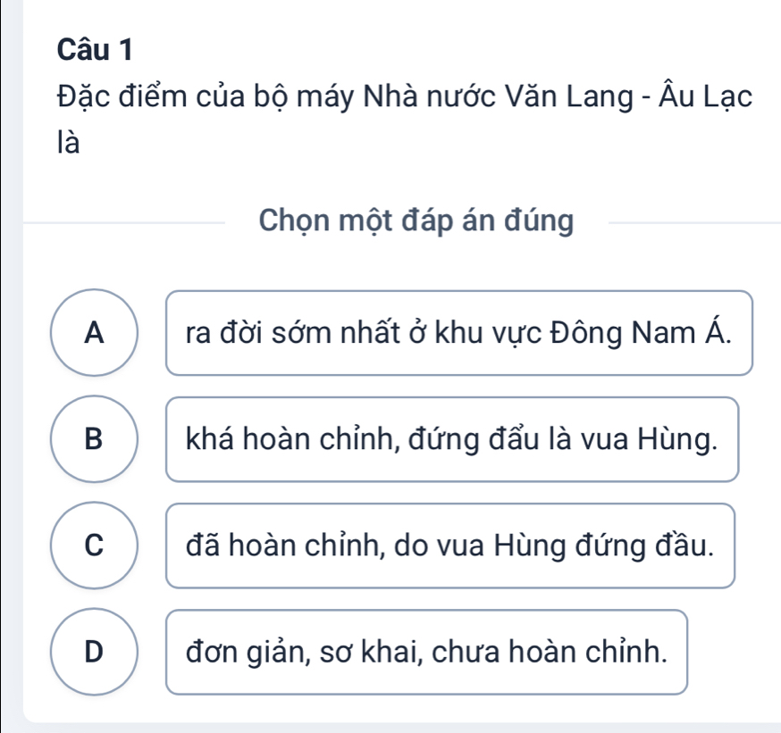 Đặc điểm của bộ máy Nhà nước Văn Lang - Âu Lạc
là
Chọn một đáp án đúng
A ra đời sớm nhất ở khu vực Đông Nam Á.
B khá hoàn chỉnh, đứng đẩu là vua Hùng.
C đã hoàn chỉnh, do vua Hùng đứng đầu.
D đơn giản, sơ khai, chưa hoàn chỉnh.