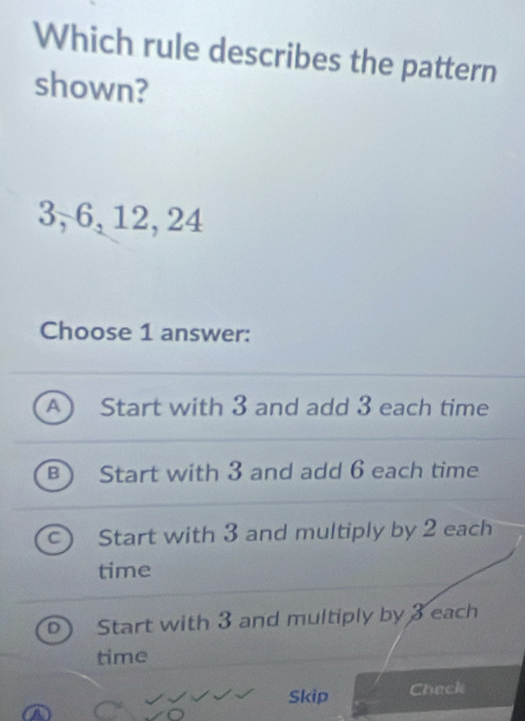 Which rule describes the pattern
shown?
3, 6, 12, 24
Choose 1 answer:
A ) Start with 3 and add 3 each time
B Start with 3 and add 6 each time
C Start with 3 and multiply by 2 each
time
D Start with 3 and multiply by 3 each
time
Skip
Check