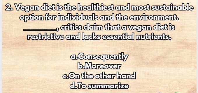 Vegan diet is the healthiest and most sustainable
option for individuals and the environment.
, critics claim that a vegan diet is
restrictive and lacks essential nutrients.
a.Consequently
b.Moreover
c.On the other hand
d.To summarize