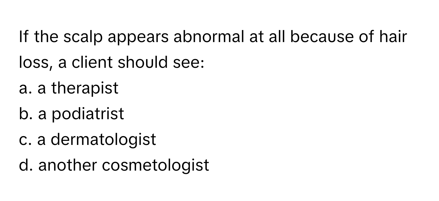 If the scalp appears abnormal at all because of hair loss, a client should see:

a. a therapist
b. a podiatrist
c. a dermatologist
d. another cosmetologist